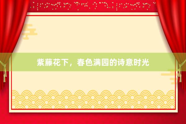 紫藤花下，春色满园的诗意时光