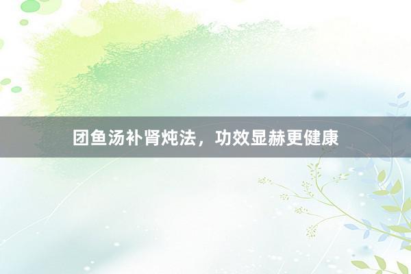 团鱼汤补肾炖法，功效显赫更健康