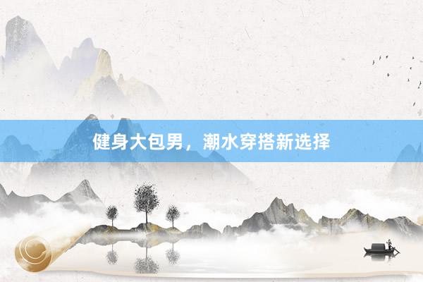 健身大包男，潮水穿搭新选择